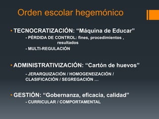 • TECNOCRATIZACIÓN: “Máquina de Educar”
- PÉRDIDA DE CONTROL: fines, procedimientos ,
resultados
- MULTI-REGULACIÓN
• ADMINISTRATIVIZACIÓN: “Cartón de huevos”
- JERARQUIZACIÓN / HOMOGENEIZACIÓN /
CLASIFICACIÓN / SEGREGACIÓN …
• GESTIÓN: “Gobernanza, eficacia, calidad”
- CURRICULAR / COMPORTAMENTAL
Orden escolar hegemónico
 