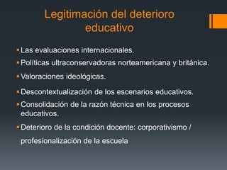 Legitimación del deterioro
educativo
Las evaluaciones internacionales.
Políticas ultraconservadoras norteamericana y británica.
Valoraciones ideológicas.
Descontextualización de los escenarios educativos.
Consolidación de la razón técnica en los procesos
educativos.
Deterioro de la condición docente: corporativismo /
profesionalización de la escuela
 
