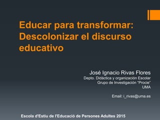 Educar para transformar:
Descolonizar el discurso
educativo
José Ignacio Rivas Flores
Depto. Didáctica y organización Escolar
Grupo de Investigación “Procie”
UMA
Email: i_rivas@uma.es
Escola d'Estiu de l'Educació de Persones Adultes 2015
 