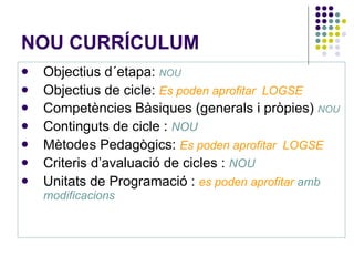 NOU CURRÍCULUM  Objectius d´etapa:  NOU Objectius de cicle:  Es poden aprofitar  LOGSE Competències Bàsiques (generals i pròpies)  NOU Continguts de cicle :  NOU Mètodes Pedagògics:  Es poden aprofitar  LOGSE Criteris d’avaluació de cicles :  NOU Unitats de Programació :  es poden aprofitar   amb modificacions 