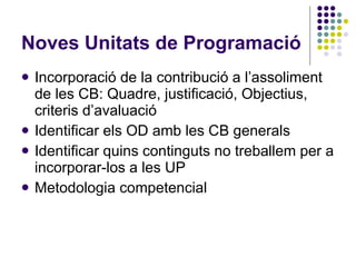 Noves Unitats de Programació Incorporació de la contribució a l’assoliment de les CB: Quadre, justificació, Objectius, criteris d’avaluació Identificar els OD amb les CB generals Identificar quins continguts no treballem per a incorporar-los a les UP Metodologia competencial 