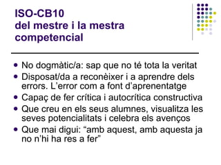 ISO-CB10  del mestre i la mestra competencial No dogmàtic/a: sap que no té tota la veritat Disposat/da a reconèixer i a aprendre dels errors. L’error com a font d’aprenentatge Capaç de fer crítica i autocrítica constructiva Que creu en els seus alumnes, visualitza les seves potencialitats i celebra els avenços Que mai digui: “amb aquest, amb aquesta ja no n’hi ha res a fer” 