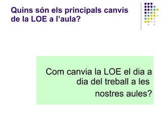Quins són els principals canvis de la LOE a l’aula? Com canvia la LOE el dia a dia del treball a les  nostres aules? 