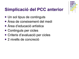 Simplicació del PCC anterior Un sol tipus de continguts Àrea de coneixement del medi Àrea d’educació artística Continguts per cicles Criteris d’avaluació per cicles 2 nivells de concreció 