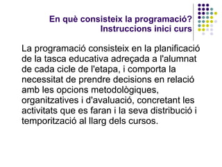 En què consisteix la programació? Instruccions inici curs La programació consisteix en la planificació de la tasca educativa adreçada a l'alumnat de cada cicle de l'etapa, i comporta la necessitat de prendre decisions en relació amb les opcions metodològiques, organitzatives i d'avaluació, concretant les activitats que es faran i la seva distribució i temporització al llarg dels cursos.  