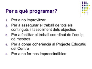 Per a què programar? Per a no improvitzar Per a assegurar el treball de tots els continguts i l’assoliment dels objectius Per a facilitar el treball coordinat de l’equip de mestres Per a donar coherència al Projecte Educatiu del Centre Per a no fer-nos imprescindibles 