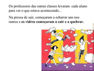 Os professores das outras classes levaram cada aluno
para ver o que estava acontecendo...
Na pressa de sair, começaram a esbarrar uns nos
outros e os vidros começaram a cair e a quebrar.
 