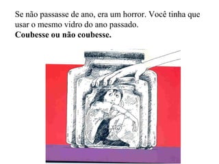 Se não passasse de ano, era um horror. Você tinha que
usar o mesmo vidro do ano passado.
Coubesse ou não coubesse.
 