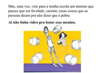 Mas, uma vez, veio para a minha escola um menino que
parece que era favelado, carente, essas coisas que as
pessoas dizem pra não dizer que é pobre.
Aí não tinha vidro pra botar esse menino.
 