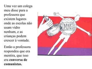Uma vez um colega
meu disse para a
professora que
existem lugares
onde as escolas não
usam vidro
nenhum, e as
crianças podem
crescer à vontade.
Então a professora
respondeu que era
mentira, que isso
era conversa de
comunistas.

 