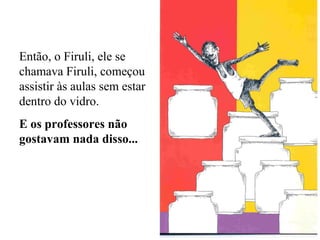 Então, o Firuli, ele se
chamava Firuli, começou
assistir às aulas sem estar
dentro do vidro.
E os professores não
gostavam nada disso...

 