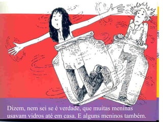 Dizem, nem sei se é verdade, que muitas meninas usavam vidros até em casa. E alguns meninos também. 