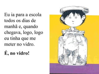 Eu ia para a escola todos os dias de manhã e, quando chegava, logo, logo eu tinha que me meter no vidro. É, no vidro! 
