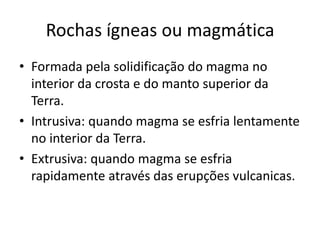 Rochas ígneas ou magmática
• Formada pela solidificação do magma no
  interior da crosta e do manto superior da
  Terra.
• Intrusiva: quando magma se esfria lentamente
  no interior da Terra.
• Extrusiva: quando magma se esfria
  rapidamente através das erupções vulcanicas.
 