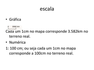escala
• Gráfica

Cada um 1cm no mapa corresponde 3.582km no
  terreno real.
• Numérica
1: 100 cm; ou seja cada um 1cm no mapa
  corresponde a 100cm no terreno real.
 