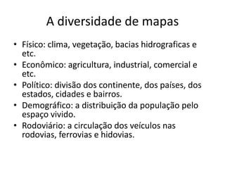 A diversidade de mapas
• Físico: clima, vegetação, bacias hidrograficas e
  etc.
• Econômico: agricultura, industrial, comercial e
  etc.
• Político: divisão dos continente, dos países, dos
  estados, cidades e bairros.
• Demográfico: a distribuição da população pelo
  espaço vivido.
• Rodoviário: a circulação dos veículos nas
  rodovias, ferrovias e hidovias.
 