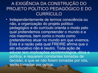 A EXIGÊNCIA DA CONSTRUÇÃO DOA EXIGÊNCIA DA CONSTRUÇÃO DO
PROJETO POLÍTICO PEDAGÓGICO E DOPROJETO POLÍTICO PEDAGÓGICO E DO
CURRÍCULOCURRÍCULO
• Independentemente de termos consciência ou
não, a organização do projeto político
pedagógico e do currículo orienta o modo pelo
qual pretendemos compreender o mundo e a
nós mesmos, bem como o modo como
pretendemos atuar no mundo em que vivemos.
Esta é a razão pela qual FREIRE afirma que o
ato educativo não é neutro. Toda ação de
educar tem implicações epistemológica, ética e
política, e requerem constantes tomadas de
decisão, e que se não forem tomadas por nós,
serão tomadas por outros.
 