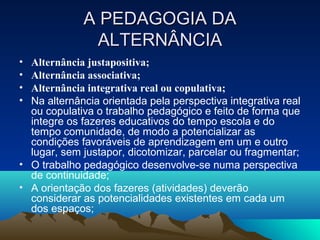 A PEDAGOGIA DAA PEDAGOGIA DA
ALTERNÂNCIAALTERNÂNCIA
• Alternância justapositiva;
• Alternância associativa;
• Alternância integrativa real ou copulativa;
• Na alternância orientada pela perspectiva integrativa real
ou copulativa o trabalho pedagógico e feito de forma que
integre os fazeres educativos do tempo escola e do
tempo comunidade, de modo a potencializar as
condições favoráveis de aprendizagem em um e outro
lugar, sem justapor, dicotomizar, parcelar ou fragmentar;
• O trabalho pedagógico desenvolve-se numa perspectiva
de continuidade;
• A orientação dos fazeres (atividades) deverão
considerar as potencialidades existentes em cada um
dos espaços;
 