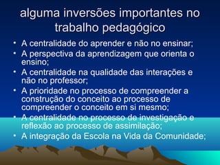 alguma inversões importantes noalguma inversões importantes no
trabalho pedagógicotrabalho pedagógico
• A centralidade do aprender e não no ensinar;
• A perspectiva da aprendizagem que orienta o
ensino;
• A centralidade na qualidade das interações e
não no professor;
• A prioridade no processo de compreender a
construção do conceito ao processo de
compreender o conceito em si mesmo;
• A centralidade no processo de investigação e
reflexão ao processo de assimilação;
• A integração da Escola na Vida da Comunidade;
 