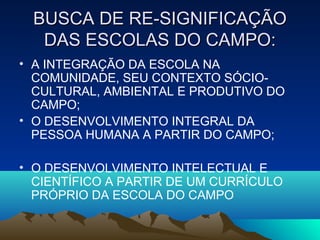 BUSCA DE RE-SIGNIFICAÇÃOBUSCA DE RE-SIGNIFICAÇÃO
DAS ESCOLAS DO CAMPO:DAS ESCOLAS DO CAMPO:
• A INTEGRAÇÃO DA ESCOLA NA
COMUNIDADE, SEU CONTEXTO SÓCIO-
CULTURAL, AMBIENTAL E PRODUTIVO DO
CAMPO;
• O DESENVOLVIMENTO INTEGRAL DA
PESSOA HUMANA A PARTIR DO CAMPO;
• O DESENVOLVIMENTO INTELECTUAL E
CIENTÍFICO A PARTIR DE UM CURRÍCULO
PRÓPRIO DA ESCOLA DO CAMPO
 