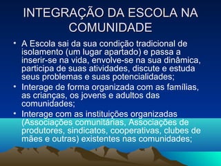 INTEGRAÇÃO DA ESCOLA NAINTEGRAÇÃO DA ESCOLA NA
COMUNIDADECOMUNIDADE
• A Escola sai da sua condição tradicional de
isolamento (um lugar apartado) e passa a
inserir-se na vida, envolve-se na sua dinâmica,
participa de suas atividades, discute e estuda
seus problemas e suas potencialidades;
• Interage de forma organizada com as famílias,
as crianças, os jovens e adultos das
comunidades;
• Interage com as instituições organizadas
(Associações comunitárias, Associações de
produtores, sindicatos, cooperativas, clubes de
mães e outras) existentes nas comunidades;
 