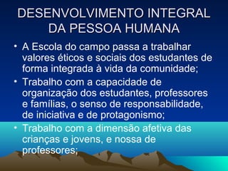 DESENVOLVIMENTO INTEGRALDESENVOLVIMENTO INTEGRAL
DA PESSOA HUMANADA PESSOA HUMANA
• A Escola do campo passa a trabalhar
valores éticos e sociais dos estudantes de
forma integrada à vida da comunidade;
• Trabalho com a capacidade de
organização dos estudantes, professores
e famílias, o senso de responsabilidade,
de iniciativa e de protagonismo;
• Trabalho com a dimensão afetiva das
crianças e jovens, e nossa de
professores;
 