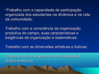 •Trabalho com a capacidade de participaçãoTrabalho com a capacidade de participação
organizada dos estudantes na dinâmica e na vidaorganizada dos estudantes na dinâmica e na vida
da comunidade;da comunidade;
Trabalho com a consciência da organizaçãoTrabalho com a consciência da organização
produtiva do campo, suas características eprodutiva do campo, suas características e
exigências de organização e sistemáticas;exigências de organização e sistemáticas;
Trabalho com as dimensões artísticas e lúdicas;Trabalho com as dimensões artísticas e lúdicas;
Trabalho com o desenvolvimento intelectualTrabalho com o desenvolvimento intelectual
prático e teórico;prático e teórico;
 