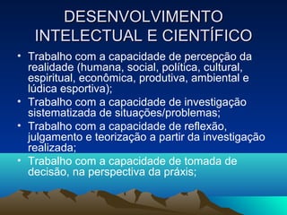 DESENVOLVIMENTODESENVOLVIMENTO
INTELECTUAL E CIENTÍFICOINTELECTUAL E CIENTÍFICO
• Trabalho com a capacidade de percepção da
realidade (humana, social, política, cultural,
espiritual, econômica, produtiva, ambiental e
lúdica esportiva);
• Trabalho com a capacidade de investigação
sistematizada de situações/problemas;
• Trabalho com a capacidade de reflexão,
julgamento e teorização a partir da investigação
realizada;
• Trabalho com a capacidade de tomada de
decisão, na perspectiva da práxis;
 