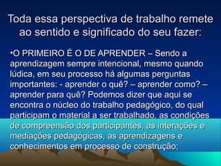 Toda essa perspectiva de trabalho remeteToda essa perspectiva de trabalho remete
ao sentido e significado do seu fazer:ao sentido e significado do seu fazer:
•O PRIMEIRO É O DE APRENDER – Sendo aO PRIMEIRO É O DE APRENDER – Sendo a
aprendizagem sempre intencional, mesmo quandoaprendizagem sempre intencional, mesmo quando
lúdica, em seu processo há algumas perguntaslúdica, em seu processo há algumas perguntas
importantes: - aprender o quê? – aprender como? –importantes: - aprender o quê? – aprender como? –
aprender para quê? Podemos dizer que aqui seaprender para quê? Podemos dizer que aqui se
encontra o núcleo do trabalho pedagógico, do qualencontra o núcleo do trabalho pedagógico, do qual
participam o material a ser trabalhado, as condiçõesparticipam o material a ser trabalhado, as condições
de compreensão dos participantes, as interações ede compreensão dos participantes, as interações e
mediações pedagógicas, as aprendizagens emediações pedagógicas, as aprendizagens e
conhecimentos em processo de construção;conhecimentos em processo de construção;
 