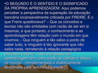 •O SEGUNDO É O SENTIDO E O SIGNIFICADOO SEGUNDO É O SENTIDO E O SIGNIFICADO
DA PRÓPRIA APRENDIZAGEM: Aqui podemosDA PRÓPRIA APRENDIZAGEM: Aqui podemos
perceber a perspectiva da superação da educaçãoperceber a perspectiva da superação da educação
bancária incansavelmente criticada por FREIRE. E obancária incansavelmente criticada por FREIRE. E o
que Freire questionava? – Que os conceitos eque Freire questionava? – Que os conceitos e
teorias não são entidades com razão de ser em siteorias não são entidades com razão de ser em si
mesmas, e que portanto, o conhecimento e asmesmas, e que portanto, o conhecimento e as
aprendizagens têm relação com o mundo em queaprendizagens têm relação com o mundo em que
vivemos; - Que ninguém é tão sábio a ponto devivemos; - Que ninguém é tão sábio a ponto de
saber tudo, e ninguém é tão ignorante que nãosaber tudo, e ninguém é tão ignorante que não
saiba nada, remetendo à relação pedagógicasaiba nada, remetendo à relação pedagógica
professor e aluno; - Que o processo daprofessor e aluno; - Que o processo da
aprendizagem tem como ponto de partida a “leituraaprendizagem tem como ponto de partida a “leitura
de mundo”, complementada e dialeticamentede mundo”, complementada e dialeticamente
tencionada pela “leitura da palavra”;tencionada pela “leitura da palavra”;
 