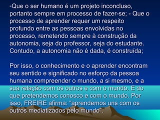 -Que o ser humano é um projeto inconcluso,Que o ser humano é um projeto inconcluso,
portanto sempre em processo de fazer-se; - Que oportanto sempre em processo de fazer-se; - Que o
processo de aprender requer um respeitoprocesso de aprender requer um respeito
profundo entre as pessoas envolvidas noprofundo entre as pessoas envolvidas no
processo, remetendo sempre à construção daprocesso, remetendo sempre à construção da
autonomia, seja do professor, seja do estudante.autonomia, seja do professor, seja do estudante.
Contudo, a autonomia não é dada, é construída;Contudo, a autonomia não é dada, é construída;
Por isso, o conhecimento e o aprender encontramPor isso, o conhecimento e o aprender encontram
seu sentido e significado no esforço da pessoaseu sentido e significado no esforço da pessoa
humana compreender o mundo, a si mesmo, e ahumana compreender o mundo, a si mesmo, e a
sua relação com os outros e com o mundo. E dosua relação com os outros e com o mundo. E do
que pretendemos conosco e com o mundo. Porque pretendemos conosco e com o mundo. Por
isso, FREIRE afirma: “aprendemos uns com osisso, FREIRE afirma: “aprendemos uns com os
outros mediatizados pelo mundo”.outros mediatizados pelo mundo”.
 