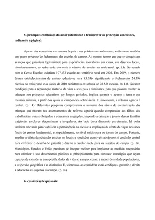 5. principais conclusões do autor (identificar e transcrever as principais conclusões,
indicando a página):
Apesar das conquistas em marcos legais e em práticas em andamento, enfrenta-se também
um grave processo de fechamento das escolas do campo. Ao mesmo tempo em que se conquistam
avanços que garantem legitimidade para experiências inovadoras em curso, em diversos locais,
simultaneamente, se reduz cada vez mais o número de escolas no meio rural. (p. 13). De acordo
com o Censo Escolar, existiam 107.432 escolas no território rural em 2002. Em 2009, o número
desses estabelecimentos de ensino reduziu-se para 83.036, significando o fechamento 24.396
escolas no meio rural, e os dados de 2010 registram a existência de 78.828 escolas. (p. 13). Garantir
condições para a reprodução material da vida a seus pais e familiares, para que possam manter as
crianças nos processos educativos por longos períodos, implica garantir o acesso à terra e aos
recursos naturais, a partir dos quais os camponeses sobrevivem. E, novamente, a reforma agrária é
central. (p. 14). Diferentes pesquisas comprovaram o aumento dos níveis de escolarização das
crianças que moram nos assentamentos de reforma agrária quando comparadas aos filhos dos
trabalhadores rurais obrigados a constantes migrações, impondo a crianças e jovens dessas famílias
trajetórias escolares descontínuas e irregulares. Ao lado desta dimensão estruturante, há outra
também relevante para viabilizar a permanência na escola: a ampliação da oferta de vagas nos anos
finais do ensino fundamental, e, especialmente, no nível médio para os jovens do campo. Portanto,
ampliar a oferta da educação escolar em locais e condições acessíveis aos jovens é condição central
para enfrentar o desafio de garantir o direito à escolarização para os sujeitos do campo. (p. 14).
Municípios, Estados e União precisam se integrar melhor para implantar as medidas necessárias
para otimizar o uso dos recursos públicos e, principalmente, para construir estratégias que sejam
capazes de considerar as especificidades da vida no campo, como: a menor densidade populacional,
a dispersão geográfica e as distâncias. E, sobretudo, ao considerar estas condições, garantir o direito
à educação aos sujeitos do campo. (p. 14).
6. considerações pessoais:
 