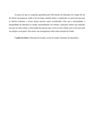 Ao passo de que as conquistas garantidas pelo Movimento da Educação em Campo até em
tão foram um progresso, ainda se há um longo caminho árduo e complicado a se percorrer para que
os direitos humanos e sociais dessas pessoas sejam reconhecidos. Para que a precariedade, a
desigualdade da educação no campo, principalmente em relação a educação urbana seja reduzida,
terá que ter maior união e coletividade das pessoas que vivem no meio urbano com as da zona rural
em relação a essa pauta. Para assim, nós conseguirmos obter maior atenção do Estado.
7. palavras-chave: Educação do Campo; escola do campo; formação de educadores.
 