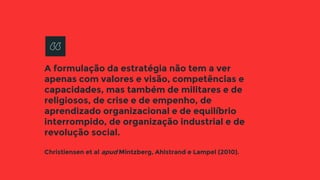 A formulação da estratégia não tem a ver
apenas com valores e visão, competências e
capacidades, mas também de militares e de
religiosos, de crise e de empenho, de
aprendizado organizacional e de equilíbrio
interrompido, de organização industrial e de
revolução social.
Christiensen et al apud Mintzberg, Ahlstrand e Lampel (2010).
 