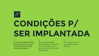 CONDIÇÕES P/
SER IMPLANTADA
1.
Em caso de grande mudança
da situação de forma que a
estratégia existente esteja
seriamente abalada.
2.
Em caso de que esteja
desenvolvido o início de uma
nova estabilidade, que irá
apoiar uma nova concepção
de estratégia.
3.
Em caso de uma nova
organização pode ser
aplicável.
 