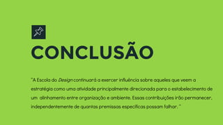 CONCLUSÃO
“A Escola do Design continuará a exercer influência sobre aqueles que veem a
estratégia como uma atividade principalmente direcionada para o estabelecimento de
um alinhamento entre organização e ambiente. Essas contribuições irão permanecer,
independentemente de quantas premissas especificas possam falhar. “
 
