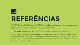 📖
REFERÊNCIAS
AHLSTRAND, Bruce. LAMPEL, Joseph. MINTZBERG, Henri. Safári de Estratégia – Um roteiro pela selva
do planejamento estratégico. 2. ed. Porto Alegre: Bookman, 2010.
 This work is licensed under a Creative Commons Attribution 4.0 International License:
<a rel="license" href="http://creativecommons.org/licenses/by/4.0/"><img alt="Creative Commons License"
style="border-width:0" src="https://i.creativecommons.org/l/by/4.0/88x31.png" /></a><br />This work is
licensed under a <a rel="license" href="http://creativecommons.org/licenses/by/4.0/">Creative Commons
Attribution 4.0 International License</a>.
 