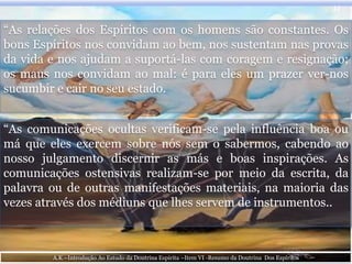 “As relações dos Espíritos com os homens são constantes. Os
bons Espíritos nos convidam ao bem, nos sustentam nas provas
da vida e nos ajudam a suportá-las com coragem e resignação;
os maus nos convidam ao mal: é para eles um prazer ver-nos
sucumbir e cair no seu estado.
11
“As comunicações ocultas verificam-se pela influência boa ou
má que eles exercem sobre nós sem o sabermos, cabendo ao
nosso julgamento discernir as más e boas inspirações. As
comunicações ostensivas realizam-se por meio da escrita, da
palavra ou de outras manifestações materiais, na maioria das
vezes através dos médiuns que lhes servem de instrumentos..
A.K –Introdução Ao Estudo da Doutrina Espirita –Item VI -Resumo da Doutrina Dos Espíritos
 