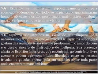 “Os Espíritos se manifestam espontaneamente ou pela
evocação. Podemos evocar todos os Espíritos: os que animaram
homens obscuros e os dos personagens mais ilustres, qualquer
que seja a época em que tenham vivido;
12
“Os Espíritos são atraídos na razão de sua simpatia pela
natureza moral do meio que os evoca. Os Espíritos superiores
gostam das reuniões sérias em que predominam o amor do bem
e o desejo sincero de instrução e de melhoria. Sua presença
afasta os Espíritos inferiores, que encontram, ao contrário, livre
acesso e podem agir com inteira liberdade entre as pessoas
frívolas ou guiadas apenas pela curiosidade, e por toda parte
onde encontrem maus instintos.
A.K –Introdução Ao Estudo da Doutrina Espirita –Item VI -Resumo da Doutrina Dos Espíritos
 
