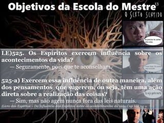 LE)525. Os Espíritos exercem influência sobre os
acontecimentos da vida?
— Seguramente, pois que te aconselham.
525-a) Exercem essa influência de outra maneira, além
dos pensamentos que sugerem, ou seja, têm uma ação
direta sobre a realização das coisas?
— Sim, mas não agem nunca fora das leis naturais.
(Livro dos Espíritos – Da Influencia dos Espíritos sobre os acontecimentos da vida Cap VIII )
Objetivos da Escola do Mestre
13
 