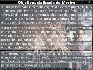 “Distinguir os bons e os maus Espíritos é extremamente fácil. A
linguagem dos Espíritos superiores é constantemente digna,
nobre, cheia da mais alta moralidade, livre de qualquer paixão
inferior, seus conselhos revelam a mais pura sabedoria e têm
sempre por alvo o nosso progresso e o bem da Humanidade.
Objetivos da Escola do Mestre 14
A dos Espíritos inferiores é inconseqüente, quase sempre banal
e mesmo grosseira; se dizem às vezes coisas boas e
verdadeiras, dizem com mais freqüência falsidades e absurdos,
por malícia ou ignorância; zombam da credulidade e divertem-
se à custa dos que os interrogam, lisonjeando-lhes a vaidade e
embalando-lhes os desejos com falsas esperanças
“Em resumo as comunicações sérias, na perfeita acepção do
termo, não se verificam senão nos centros serios, cujos
membros estão unidos por uma íntima comunhão de
pensamentos dirigidos para o bem.
A.K (L,E -Introdução) –Resumos da Doutrinas dos Espiritos Cap VI
 