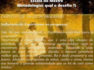 Escola do Mestre
Metodologia( qual o desafio ?)
CAPÍTULO VIII- DA LEI DO PROGRESSO
Influência do Espiritismo no progresso
799. De que maneira pode o Espiritismo contribuir para o
progresso?
“Destruindo o materialismo, que é uma das chagas da
sociedade, ele faz que os homens compreendam onde se
encontram seus verdadeiros interesses. Deixando a vida
futura de estar velada pela dúvida, o homem perceberá
melhor que, por meio do presente, lhe é dado preparar o seu
futuro. Abolindo os prejuízos de seitas, castas e cores, ensina
aos homens a grande solidariedade que os há de unir como
irmãos.”
15
 