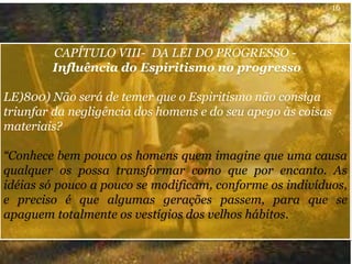 CAPÍTULO VIII- DA LEI DO PROGRESSO -
Influência do Espiritismo no progresso
LE)800) Não será de temer que o Espiritismo não consiga
triunfar da negligência dos homens e do seu apego às coisas
materiais?
“Conhece bem pouco os homens quem imagine que uma causa
qualquer os possa transformar como que por encanto. As
idéias só pouco a pouco se modificam, conforme os indivíduos,
e preciso é que algumas gerações passem, para que se
apaguem totalmente os vestígios dos velhos hábitos.
16
 