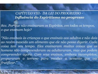 CAPÍTULO VIII- DA LEI DO PROGRESSO -
Influência do Espiritismo no progresso
801. Por que não ensinaram os Espíritos, em todos os tempos,
o que ensinam hoje?
“Não ensinais às crianças o que ensinais aos adultos e não dais
ao recém-nascido um alimento que ele não possa digerir. Cada
coisa tem seu tempo. Eles ensinaram muitas coisas que os
homens não compreenderam ou adulteraram, mas que podem
compreender agora. Com seus ensinos, embora incompletos,
prepararam o terreno para receber a semente que vai
frutificar.”
18
 