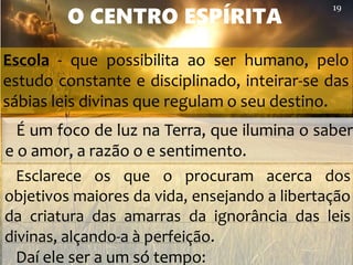 Esclarece os que o procuram acerca dos
objetivos maiores da vida, ensejando a libertação
da criatura das amarras da ignorância das leis
divinas, alçando-a à perfeição.
Daí ele ser a um só tempo:
O CENTRO ESPÍRITA
É um foco de luz na Terra, que ilumina o saber
e o amor, a razão o e sentimento.
19
Escola - que possibilita ao ser humano, pelo
estudo constante e disciplinado, inteirar-se das
sábias leis divinas que regulam o seu destino.
 