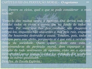 CAPÍTULO XII-DA PERFEIÇÃO MORAL- O egoísmo
913. Dentre os vícios, qual o que se pode considerar o mais
radical?
“Temo-lo dito muitas vezes: o egoísmo. Daí deriva todo mal.
Estudai todos os vícios e vereis que no fundo de todos há
egoísmo. Por mais que lhes deis combate, não chegareis a
extirpá-los, enquanto não atacardes o mal pela raiz, enquanto
não lhe houverdes destruído a causa. Tendam, pois, todos os
esforços para esse efeito, porquanto aí é que está a verdadeira
chaga da sociedade. Quem quiser, desde esta vida, ir
aproximando-se da perfeição moral, deve expurgar o seu
coração de todo sentimento de egoísmo, visto ser o egoísmo
incompatível com a justiça, o amor e a caridade. Ele neutraliza
todas as outras qualidades.”
Desafios da Escola Espirita .
20
 