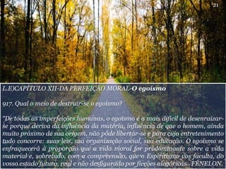 L.E)CAPÍTULO XII-DA PERFEIÇÃO MORAL-O egoísmo
917. Qual o meio de destruir-se o egoísmo?
“De todas as imperfeições humanas, o egoísmo é a mais difícil de desenraizar-
se porque deriva da influência da matéria, influência de que o homem, ainda
muito próximo de sua origem, não pôde libertar-se e para cujo entretenimento
tudo concorre: suas leis, sua organização social, sua educação. O egoísmo se
enfraquecerá à proporção que a vida moral for predominante sobre a vida
material e, sobretudo, com a compreensão, que o Espiritismo vos faculta, do
vosso estado futuro, real e não desfigurado por ficções alegóricas.. FÉNELON.
21
 