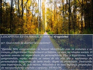 L.E)CAPÍTULO XII-DA PERFEIÇÃO MORAL-O egoísmo
917. Qual o meio de destruir-se o egoísmo?
“Quando, bem compreendido, se houver identificado com os costumes e as
crenças, o Espiritismo transformará os hábitos, os usos, as relações sociais. O
egoísmo assenta na importância da personalidade. Ora, o Espiritismo, bem
compreendido, repito, mostra as coisas de tão alto que o sentimento da
personalidade desaparece, de certo modo, diante da imensidade. Destruindo
essa importância, ou, pelo menos, reduzindo-a às suas legítimas proporções,
ele necessariamente combate o egoísmo.. FÉNELON.
22
 