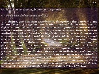 CAPÍTULO XII-DA PERFEIÇÃO MORAL-O egoísmo
917. Qual o meio de destruir-se o egoísmo?
“.. O choque, que o homem experimenta, do egoísmo dos outros é o que
muitas vezes o faz egoísta, por sentir a necessidade de colocar-se na
defensiva. Notando que os outros pensam em si próprios e não nele, ei-lo
levado a ocupar-se consigo, mais do que com os outros. Sirva de base às
instituições sociais, às relações legais de povo a povo e de homem a
homem o princípio da caridade e da fraternidade e cada um pensará
menos na sua pessoa, assim veja que outros nela pensam. Todos
experimentarão a influência moralizadora do exemplo e do contato. Em
face do atual extravasamento de egoísmo, grande virtude é
verdadeiramente necessária, para que alguém renuncie à sua
personalidade em proveito dos outros, que, de ordinário, absolutamente
lhe não agradecem. Principalmente para os que possuem essa virtude, é
que o reino dos céus se acha aberto. A esses, sobretudo, é que está
reservada a felicidade dos eleitos, pois em verdade vos digo que, no dia da
justiça, será posto de lado e sofrerá pelo abandono, em que se há de ver,
todo aquele que em si somente houver pensado.” (785). FÉNELON.
23
 