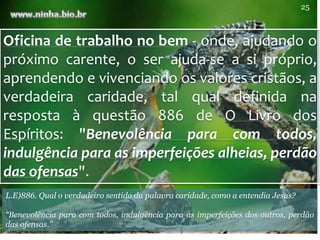 Oficina de trabalho no bem - onde, ajudando o
próximo carente, o ser ajuda-se a si próprio,
aprendendo e vivenciando os valores cristãos, a
verdadeira caridade, tal qual definida na
resposta à questão 886 de O Livro dos
Espíritos: "Benevolência para com todos,
indulgência para as imperfeições alheias, perdão
das ofensas".
L.E)886. Qual o verdadeiro sentido da palavra caridade, como a entendia Jesus?
“Benevolência para com todos, indulgência para as imperfeições dos outros, perdão
das ofensas.”
25
 